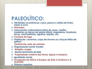 PALEOLÍTICO:
 Atividades econômicas: caça, pesca e coleta de frutos,
raízes e ovos.
 Nômades
 Instrumentos rudimentares feitos de ossos, marfim,
madeiras ou lascas de pedra (sílex): raspadores, furadores,
facas, machadinhas, agulhas, arpões, etc.
 Controle do fogo
 Habitação: cavernas, copa de árvores ou choças feitas de
galhos.
Vestimenta: pele de animais
 Organização social: hordas
 Religião: magia
 Desenvolvimento da fala
 Propriedade coletiva das terras, águas e bosques.
 Igualdade social.
 Ocupação da África à Europa, da Ásia à América e à
Austrália.
 Pinturas rupestres
 