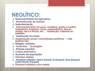 NEOLÍTICO:
 Desenvolvimento da agricultura
 Domesticação de animais
 Sedentarização
 Instrumentos feitos de ossos, madeiras, pedra e marfim:
raspadores, furadores, facas, machadinhas, lanças,
arpões, arco e flecha, etc. Habitação: cabanas ou
palafitas
 Vestimenta: lã e linho
 Organização social: comunidades primitivas → clãs
(patriarcais)
 Religião: animista.
 Cerâmica Tecelagem
 Pinturas rupestres
 Cultura dolmênica
 Aumento da população
 Primeiras aldeias
 Primeiras cidades: Jericó (Israel), Ur (Iraque), Uruk (Iraque),
Çatal Hüyük (Turquia)
 Primeiros trabalhos com metais.
 