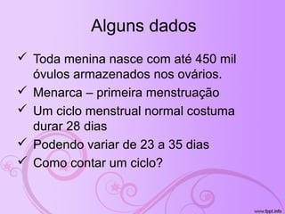 Alguns dados
Toda menina nasce com até 450 mil
óvulos armazenados nos ovários.
Menarca – primeira menstruação
Um ciclo menstrual normal costuma
durar 28 dias
Podendo variar de 23 a 35 dias
Como contar um ciclo?
