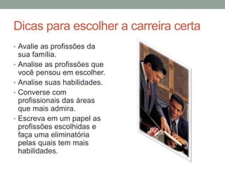 Dicas para escolher a carreira certa
• Avalie as profissões da
sua família.
• Analise as profissões que
você pensou em escolher.
• Analise suas habilidades.
• Converse com
profissionais das áreas
que mais admira.
• Escreva em um papel as
profissões escolhidas e
faça uma eliminatória
pelas quais tem mais
habilidades.
 