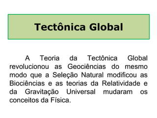 A Teoria da Tectônica Global
revolucionou as Geociências do mesmo
modo que a Seleção Natural modificou as
Biociências e as teorias da Relatividade e
da Gravitação Universal mudaram os
conceitos da Física.
Tectônica Global
 