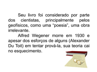 Seu livro foi considerado por parte
dos cientistas, principalmente pelos
geofísicos, como uma “poesia”, uma obra
irrelevante.
Alfred Wegener morre em 1930 e
apesar dos esforços de alguns (Alexander
Du Toit) em tentar prová-la, sua teoria cai
no esquecimento.
 