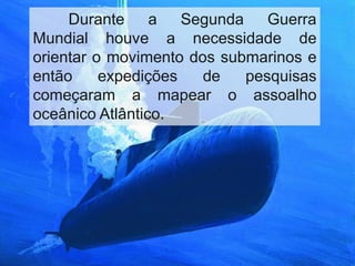 Durante a Segunda Guerra
Mundial houve a necessidade de
orientar o movimento dos submarinos e
então expedições de pesquisas
começaram a mapear o assoalho
oceânico Atlântico.
 
