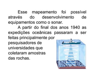 Esse mapeamento foi possível
através do desenvolvimento de
equipamentos como o sonar.
A partir do final dos anos 1940 as
expedições oceânicas passaram a ser
feitas principalmente por
pesquisadores de
universidades que
coletaram amostras
das rochas.
 