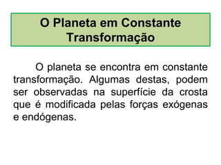 O planeta se encontra em constante
transformação. Algumas destas, podem
ser observadas na superfície da crosta
que é modificada pelas forças exógenas
e endógenas.
O Planeta em Constante
Transformação
 