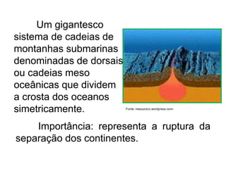 Um gigantesco
sistema de cadeias de
montanhas submarinas
denominadas de dorsais
ou cadeias meso
oceânicas que dividem
a crosta dos oceanos
simetricamente.
Importância: representa a ruptura da
separação dos continentes.
Fonte: mesozoico.wordpress.com-
 