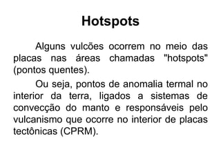 Alguns vulcões ocorrem no meio das
placas nas áreas chamadas "hotspots"
(pontos quentes).
Ou seja, pontos de anomalia termal no
interior da terra, ligados a sistemas de
convecção do manto e responsáveis pelo
vulcanismo que ocorre no interior de placas
tectônicas (CPRM).
Hotspots
 