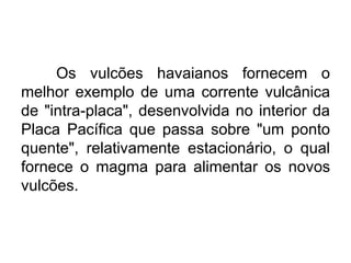 Os vulcões havaianos fornecem o
melhor exemplo de uma corrente vulcânica
de "intra-placa", desenvolvida no interior da
Placa Pacífica que passa sobre "um ponto
quente", relativamente estacionário, o qual
fornece o magma para alimentar os novos
vulcões.
 