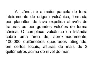A Islândia é a maior parcela de terra
inteiramente de origem vulcânica, formada
por planaltos de lava expelida através de
fraturas ou por grandes vulcões de forma
cônica. O complexo vulcânico da Islândia
cobre uma área de, aproximadamente,
100.000 quilômetros quadrados atingindo,
em certos locais, alturas de mais de 2
quilômetros acima do nível do mar.
 