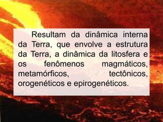 8
Resultam da dinâmica interna
da Terra, que envolve a estrutura
da Terra, a dinâmica da litosfera e
os fenômenos magmáticos,
metamórficos, tectônicos,
orogenéticos e epirogenéticos.
 