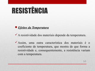 Efeitos da Temperatura
A resistividade dos materiais depende da temperatura.
Assim, uma outra característica dos materiais é o
coeficiente de temperatura, que mostra de que forma a
resistividade e, consequentemente, a resistência variam
com a temperatura.
RESISTÊNCIA
10
 