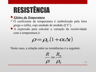 Efeitos da Temperatura
O coeficiente de temperatura é simbolizado pela letra
grega α (alfa), cuja unidade de medida é[ºC-1
].
A expressão para calcular a variação da resistividade
com a temperatura é:
Neste caso, a relação entre as resistências é a seguinte:
RESISTÊNCIA
11
( )t∆+= .1.0 αρρ
0
0
ρρ
RR
=
 