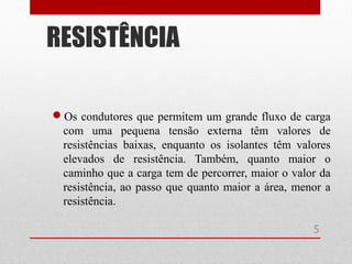 Os condutores que permitem um grande fluxo de carga
com uma pequena tensão externa têm valores de
resistências baixas, enquanto os isolantes têm valores
elevados de resistência. Também, quanto maior o
caminho que a carga tem de percorrer, maior o valor da
resistência, ao passo que quanto maior a área, menor a
resistência.
RESISTÊNCIA
5
 