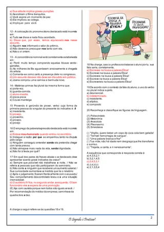 O Segredo é Praticar! 2
a) Sua atitude implica graves punições
b) Assistiram o filme tranquilos.
c) Você aspira um momento de paz
d) Ela implicou ao colega.
e) Impliquei para você.
12 - A colocação do pronome átono destacado está incorreta
em:
a) Tudo se disse e nada ficou acordado.
b) Disse que, por vezes, temos equivocado-nos nesse
assunto.
c) Alguém nos informará o valor do prêmio.
d) Não devemos preocupar-nos tanto com ela.
e) Não o vi ontem.
13 - A concordância nominal está corretamente estabelecida
em:
a) Perdi muito tempo comprando aquelas blusas verde-
garrafas.
b) As milhares de fãs aguardavam ansiosamente a chegada
do artista.
c) Comenta-se como certo a presença dele no congresso.
d) Um assunto desses não deve ser discutido em público.
e) Joana comprou uma camisa e bermuda novo.
14 - Matérias-primas faz plural da mesma forma que:
a) porta-voz.
b) guarda-comida.
c) aluno-mestre.
d) pisca-pisca
e) Couve-manteiga
15 Provendo é gerúndio de prover, verbo cuja forma de
primeira pessoa do singular do presente do indicativo é: 8
a) inexistente.
b) provejo.
c) provenho.
d) proveio.
e) provijo
16 O emprego da palavra/expressãodestacada está incorreto
em:
a) Estava mau-humorado quando entrou no escritório.
b) Indaguei a razão por que se empenhou tanto na disputa
pelo cargo.
c) Ninguém conseguiu entender aonde ela pretendia chegar
com tanta pressa.
d) Não almejava mais nada da vida, senão dignidade.
e) Não foi à festa por quê?
17 Em qual dos pares de frases abaixo o a destacado deve
apresentar acento grave indicativo da crase?
a) Sempre que possível não trabalhava a noite. / Não se
referia a pessoas que não participaram do seminário.
b) Não conte a ninguém que receberei um aumento salarial./
Sua curiosidade aumentava a medida que lia o relatório
c) Após o julgamento,ficaram frente a frente com o acusado./
Seu comportamento descontrolado levou-o a uma situação
irremediável.
d) O auditório IV fica, no segundo andar, a esquerda./O bom
funcionário vive a espera de uma promoção.
(E) Aja com cautela porque nem todos são iguais a você. /
Por recomendação do médico da empresa,caminhava da
quadra dois a dez.
A charge a seguir refere-se às questões 18 e 19.
18 Na charge,caso a professora tratasse o aluno por tu, sua
fala seria, corretamente,
a) Escrevas na lousa a palavra Ética!
b) Escrevei na lousa a palavra Ética!
c) Escreveis na lousa a palavra Ética!
d) Escreve na lousa a palavra Ética!
e) Escrevereis na lousa a palavra Ética!
19 De acordo com o contexto da fala do aluno,o uso do verbo
no plural indica sujeito
a) desinencial.
b) indeterminado.
c) inexistente.
d) elíptico.
e) composto
20 Reconheça e classifique as figuras de linguagem.
(1) Polissíndeto
(2) Metonímia
(3) Anacoluto
(4) Pleonasmo
(5) Sinestesia
( ) “Virgílio, quero beber um copo de coca cola bem gelada!
( ) “Terrível hemorragia de sangue”.
( ) “Uma palavra branca e fria”
( ) Tua mãe,não há idade nem desgraça que lhe transforme
o sorriso.
( ) “Trejeita, e canta, e ri nervosamente”.
A sequência que corresponde à resposta correta é:
a) 4,3,5,2,1
b) 3,2,1,4,5
c) 2,4,5,3,1
d) 2,4,3,5,1
e) 2,1,3,5,4
 
