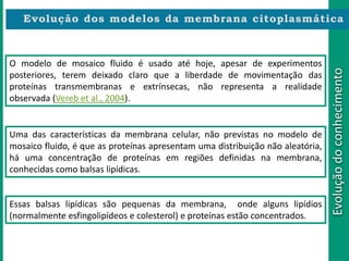 Evoluçãodoconhecimento
O modelo de mosaico fluido é usado até hoje, apesar de experimentos
posteriores, terem deixado claro que a liberdade de movimentação das
proteínas transmembranas e extrínsecas, não representa a realidade
observada (Vereb et al., 2004).
Uma das características da membrana celular, não previstas no modelo de
mosaico fluido, é que as proteínas apresentam uma distribuição não aleatória,
há uma concentração de proteínas em regiões definidas na membrana,
conhecidas como balsas lipídicas.
Essas balsas lipídicas são pequenas da membrana, onde alguns lipídios
(normalmente esfingolipídeos e colesterol) e proteínas estão concentrados.
 