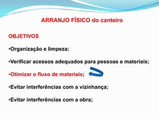 ARRANJO FÍSICO do canteiro
OBJETIVOS
•Organização e limpeza;
•Verificar acessos adequados para pessoas e materiais;
•Otimizar o fluxo de materiais;
•Evitar interferências com a vizinhança;
•Evitar interferências com a obra;
 