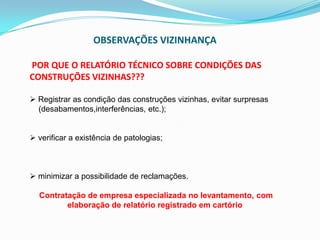 OBSERVAÇÕES VIZINHANÇA
POR QUE O RELATÓRIO TÉCNICO SOBRE CONDIÇÕES DAS
CONSTRUÇÕES VIZINHAS???
 Registrar as condição das construções vizinhas, evitar surpresas
(desabamentos,interferências, etc.);
 verificar a existência de patologias;
 minimizar a possibilidade de reclamações.
Contratação de empresa especializada no levantamento, com
elaboração de relatório registrado em cartório
 