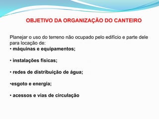 OBJETIVO DA ORGANIZAÇÃO DO CANTEIRO
Planejar o uso do terreno não ocupado pelo edifício e parte dele
para locação de:
• máquinas e equipamentos;
• instalações físicas;
• redes de distribuição de água;
•esgoto e energia;
• acessos e vias de circulação
 