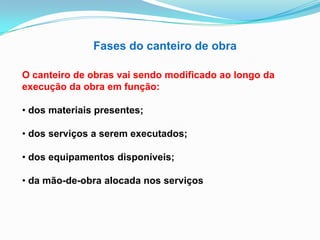 Fases do canteiro de obra
O canteiro de obras vai sendo modificado ao longo da
execução da obra em função:
• dos materiais presentes;
• dos serviços a serem executados;
• dos equipamentos disponíveis;
• da mão-de-obra alocada nos serviços
 
