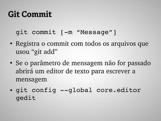 Git Commit
git commit [­m “Message”]
●
Registra o commit com todos os arquivos que 
usou “git add”
●
Se o parâmetro de mensagem não for passado 
abrirá um editor de texto para escrever a 
mensagem
● git config ­­global core.editor 
gedit
 