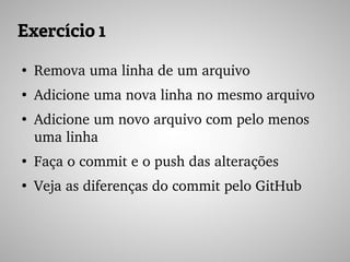 Exercício 1
●
Remova uma linha de um arquivo
●
Adicione uma nova linha no mesmo arquivo
●
Adicione um novo arquivo com pelo menos 
uma linha
●
Faça o commit e o push das alterações
●
Veja as diferenças do commit pelo GitHub
 