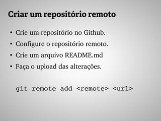 Criar um repositório remoto
●
Crie um repositório no Github.
●
Configure o repositório remoto.
●
Crie um arquivo README.md
●
Faça o upload das alterações.
git remote add <remote> <url>
 