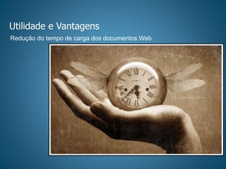 Utilidade e Vantagens
Redução do tempo de carga dos documentos Web
 