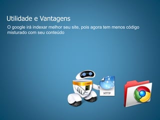 Utilidade e Vantagens
O google irá indexar melhor seu site, pois agora tem menos código
misturado com seu conteúdo
 