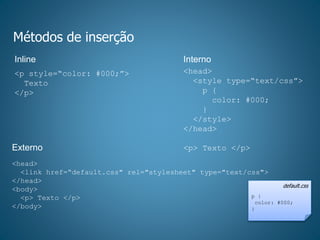 Métodos de inserção
Inline Interno
Externo
<p style=“color: #000;”>
Texto
</p>
<head>
<style type=“text/css”>
p {
color: #000;
}
</style>
</head>
<p> Texto </p>
<head>
<link href=“default.css" rel="stylesheet" type="text/css">
</head>
<body>
<p> Texto </p>
</body>
default.css
p {
color: #000;
}
 