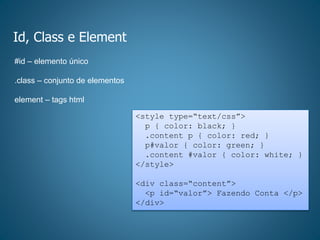 Id, Class e Element
<style type=“text/css”>
p { color: black; }
.content p { color: red; }
p#valor { color: green; }
.content #valor { color: white; }
</style>
<div class=“content”>
<p id=“valor”> Fazendo Conta </p>
</div>
#id – elemento único
.class – conjunto de elementos
element – tags html
 
