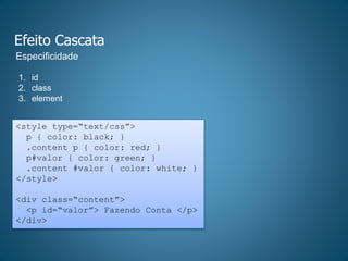 Efeito Cascata
1. id
2. class
3. element
Especificidade
<style type=“text/css”>
p { color: black; }
.content p { color: red; }
p#valor { color: green; }
.content #valor { color: white; }
</style>
<div class=“content”>
<p id=“valor”> Fazendo Conta </p>
</div>
 