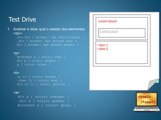Test Drive
1. Analisar e dizer qual o estado dos elementos
<div>
div.div { border: 1px solid black; }
.div { border: 1px dotted red; }
div { border: 2px dashed green; }
<p>
#content p { color: red; }
div p { color: green; }
p { color: blue; }
<li>
ul li { color: brown; }
.down li { color: red; }
div ul li { color: yellow; }
<a>
div a { color: orange; }
.div a { color: green; }
#content a { color: gray; }
<!--html-->
<div id=“content” class=“div”>
<div class=“up div”>
<p>Lorem Ipsum</p>
<div>
<a>Era uma vez</a>
</div>
</div>
<div class=“down div”>
<ul>
<li>Item 1</li>
<li>Item 2</li>
</ul>
</div>
</div>
Lorem Ipsum
Lorem Ipsum
• Item 1
• Item 2
 