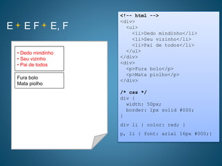E E F E, F
<!-- html -->
<div>
<ul>
<li>Dedo mindinho</li>
<li>Seu vizinho</li>
<li>Pai de todos</li>
</ul>
</div>
<div>
<p>Fura bolo</p>
<p>Mata piolho</p>
</div>
/* css */
div {
width: 50px;
border: 1px solid #000;
}
div li { color: red; }
p, li { font: arial 16px #000;}
• Dedo mindinho
• Seu vizinho
• Pai de todos
Fura bolo
Mata piolho
• Dedo mindinho
• Seu vizinho
• Pai de todos
 