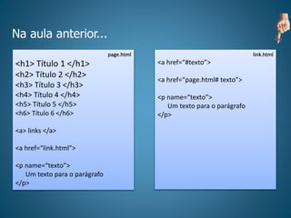 Na aula anterior...
page.html
<h1> Título 1 </h1>
<h2> Título 2 </h2>
<h3> Título 3 </h3>
<h4> Título 4 </h4>
<h5> Título 5 </h5>
<h6> Título 6 </h6>
<a> links </a>
<a href=“link.html”>
<p name=“texto”>
Um texto para o parágrafo
</p>
link.html
<a href=“#texto”>
<a href=“page.html# texto”>
<p name=“texto”>
Um texto para o parágrafo
</p>
 
