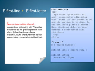 E:first-line E:first-letter
<!-- html -->
<div>
<p> Lorem ipsum dolor sit
amet, consectetur adipiscing
elit. Phasellus nec libero eu mi
gravida pretium id in diam. In
hac habitasse platea dictumst.
Nunc tincidunt dolor ac erat
commodo a consectetur nisi
tincidunt.
</p>
</div>
/* css */
p { color: black; }
p:first-line { color: red; }
p:first-letter {
font-size: 32px;
}
Lorem ipsum dolor sit amet,
consectetur adipiscing elit. Phasellus
nec libero eu mi gravida pretium id in
diam. In hac habitasse platea
dictumst. Nunc tincidunt dolor ac erat
commodo a consectetur nisi tincidunt.
Lorem ipsum dolor sit amet,
consectetur adipiscing elit. Phasellus
nec libero eu mi gravida pretium id in
diam. In hac habitasse platea
dictumst. Nunc tincidunt dolor ac erat
commodo a consectetur nisi tincidunt.
Lorem ipsum dolor sit amet,
consectetur adipiscing elit. Phasellus
nec libero eu mi gravida pretium id in
diam. In hac habitasse platea
dictumst. Nunc tincidunt dolor ac erat
commodo a consectetur nisi tincidunt.
 