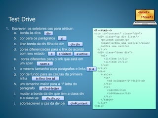 Test Drive
1. Escrever os seletores css para atribuir:
a. borda às divs
b. cor para os parágrafos
c. tirar borda da div filha de div
d. cores diferenciadas para o link de acordo
com seu estado
e. cores diferentes para o link que está em
um span
f. o mesmo tamanho para parágrafos e links
g. cor de fundo para as celulas da primeira
linha
h. um tamanho maior para a 1º letra do
parágrafo
i. mudar a borda da div que tem a class div
e a class up
j. sobrescrever o css da div pai
<!--html-->
<div id=“content” class=“div”>
<div class=“up div first”>
<p>Lorem Ipsum</p>
<span><a>Era uma vez</a></span>
<a>Era uma vez</a>
</div>
<div class=“down div”>
<ul>
<li>Item 1</li>
<li>Item 2</li>
</ul>
</div>
<div>
<table>
<tr>
<td colspan=‘2’>Tel</td>
</tr>
<tr>
<td>DDD</td>
<td>Número</td>
</tr>
</table>
</div>
</div>
div
p
div div
a a:visited a:active
span a
p, a
tr:first-line td
p:first-letter
div.div.up
div#content
 
