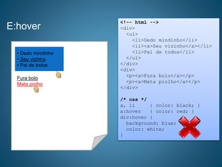 E:hover
<!-- html -->
<div>
<ul>
<li>Dedo mindinho</li>
<li><a>Seu vizinho</a></li>
<li>Pai de todos</li>
</ul>
</div>
<div>
<p><a>Fura bolo</a></p>
<p><a>Mata piolho</a></p>
</div>
/* css */
a, li { color: black; }
a:hover { color: red; }
div:hover {
background: blue;
color: white;
}
• Dedo mindinho
• Seu vizinho
• Pai de todos
Fura bolo
Mata piolho
 
