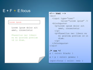 E + F E:focus
<!-- html -->
<div>
<input type=“text”
value=“Lorem ipsum” />
<blockquote>
<p>Lorem ipsum dolor sit
amet, consectetur
</p>
<p>Phasellus nec libero eu
mi gravida pretium id in
diam.
</p>
</blockquote>
</div>
/* css */
p { color: black; }
p + p { color: green; }
input:focus { color: red; }
Lorem ipsum dolor sit
amet, consectetur
Phasellus nec libero
eu mi gravida pretium
id in diam.
Lorem ipsum
 