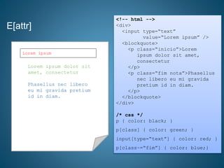 E[attr]
<!-- html -->
<div>
<input type=“text”
value=“Lorem ipsum” />
<blockquote>
<p class=“inicio”>Lorem
ipsum dolor sit amet,
consectetur
</p>
<p class=“fim nota”>Phasellus
nec libero eu mi gravida
pretium id in diam.
</p>
</blockquote>
</div>
/* css */
p { color: black; }
p[class] { color: green; }
input[type=“text”] { color: red; }
p[class~=“fim”] { color: blue;}
Lorem ipsum dolor sit
amet, consectetur
Phasellus nec libero
eu mi gravida pretium
id in diam.
Lorem ipsum
 