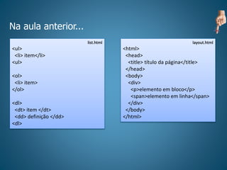 Na aula anterior...
list.html
<ul>
<li> item</li>
<ul>
<ol>
<li> item>
</ol>
<dl>
<dt> item </dt>
<dd> definição </dd>
<dl>
layout.html
<html>
<head>
<title> título da página</title>
</head>
<body>
<div>
<p>elemento em bloco</p>
<span>elemento em linha</span>
</div>
</body>
</html>
 
