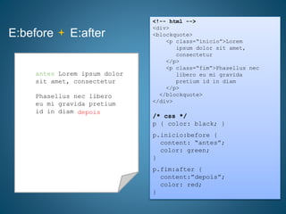 E:before E:after
<!-- html -->
<div>
<blockquote>
<p class=“inicio”>Lorem
ipsum dolor sit amet,
consectetur
</p>
<p class=“fim”>Phasellus nec
libero eu mi gravida
pretium id in diam
</p>
</blockquote>
</div>
/* css */
p { color: black; }
p.inicio:before {
content: “antes”;
color: green;
}
p.fim:after {
content:”depois”;
color: red;
}
Lorem ipsum dolor sit
amet, consectetur
Phasellus nec libero
eu mi gravida pretium
id in diam
antes Lorem ipsum dolor
sit amet, consectetur
depois
 
