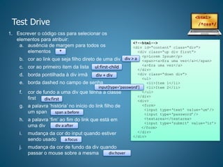 Test Drive
1. Escrever o código css para selecionar os
elementos para atribuir:
a. ausência de margem para todos os
elementos
b. cor ao link que seja filho direto de uma div
c. cor ao primeiro item da lista
d. borda pontilhada à div irmã
e. borda dashed no campo de senha
f. cor de fundo a uma div que tenha a classe
first
g. a palavra ‘história’ no início do link filho de
um span
h. a palavra ‘fim’ ao fim do link que está em
uma div
i. mudança da cor do input quando estiver
sendo usado
j. mudança da cor de fundo da div quando
passar o mouse sobre a mesma
<!--html-->
<div id=“content” class=“div”>
<div class=“up div first”>
<p>Lorem Ipsum</p>
<span><a>Era uma vez</a></span>
<a>Era uma vez</a>
</div>
<div class=“down div”>
<ul>
<li>Item 1</li>
<li>Item 2</li>
</ul>
</div>
<div>
<form>
<input type=‘text’ value=‘um’/>
<input type=‘password’/>
<textarea></textarea>
<input type=‘submit’ value=‘ir’>
</form>
</div>
</div>
*
div > a
ul:first-child
div + div
input[type=‘password’]
div.first
span a:before
div a:after
a:focus
div:hover
 