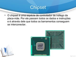 • O chipset é uma espécie de controlador de tráfego da
placa-mãe. Por ele passam todos os dados e instruções
e é através dele que todos os barramentos conseguem
se interconectar.
Chipset
 