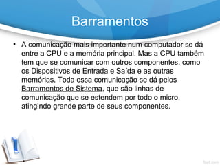 • A comunicação mais importante num computador se dá
entre a CPU e a memória principal. Mas a CPU também
tem que se comunicar com outros componentes, como
os Dispositivos de Entrada e Saída e as outras
memórias. Toda essa comunicação se dá pelos
Barramentos de Sistema, que são linhas de
comunicação que se estendem por todo o micro,
atingindo grande parte de seus componentes.
Barramentos
 