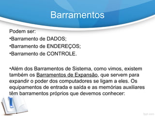 Podem ser:
•Barramento de DADOS;
•Barramento de ENDEREÇOS;
•Barramento de CONTROLE.
•Além dos Barramentos de Sistema, como vimos, existem
também os Barramentos de Expansão, que servem para
expandir o poder dos computadores se ligam a eles. Os
equipamentos de entrada e saída e as memórias auxiliares
têm barramentos próprios que devemos conhecer:
Barramentos
 