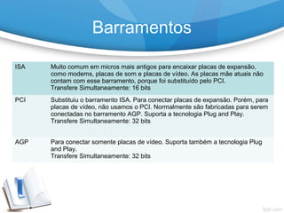 ISA Muito comum em micros mais antigos para encaixar placas de expansão,
como modems, placas de som e placas de vídeo. As placas mãe atuais não
contam com esse barramento, porque foi substituído pelo PCI.
Transfere Simultaneamente: 16 bits
PCI Substituiu o barramento ISA. Para conectar placas de expansão. Porém, para
placas de vídeo, não usamos o PCI. Normalmente são fabricadas para serem
conectadas no barramento AGP. Suporta a tecnologia Plug and Play.
Transfere Simultaneamente: 32 bits
AGP Para conectar somente placas de vídeo. Suporta também a tecnologia Plug
and Play.
Transfere Simultaneamente: 32 bits
Barramentos
 