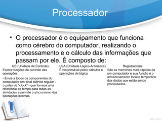Processador
• O processador é o equipamento que funciona
como cérebro do computador, realizando o
processamento e o cálculo das informações que
passam por ele. É composto de:
UC (Unidade de Controle) ULA (Unidade Lógico-Aritmética) Registradores
Exerce funções de controle das
operações
- Envia a todos os componentes do
computador um sinal elétrico regular -
o pulso de "clock" - que fornece uma
referência de tempo para todas as
atividades e permite o sincronismo das
operações internas.
É responsável pelos cálculos e
operações de lógica
São as memórias mais rápidas de
um computador e sua função é o
armazenamento local e temporário
dos dados que estão sendo
processados.
 