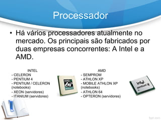 • Há vários processadores atualmente no
mercado. Os principais são fabricados por
duas empresas concorrentes: A Intel e a
AMD.
Processador
INTEL AMD
- CELERON - SEMPROM
- PENTIUM 4 - ATHLON XP
- PENTIUM / CELERON
(notebooks)
- MOBILE ATHLON XP
(notebooks)
- XEON (servidores) - ATHLON 64
- ITANIUM (servidores) - OPTERON (servidores)
 