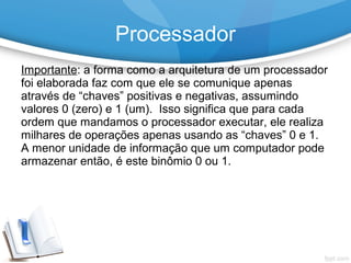 Importante: a forma como a arquitetura de um processador
foi elaborada faz com que ele se comunique apenas
através de “chaves” positivas e negativas, assumindo
valores 0 (zero) e 1 (um). Isso significa que para cada
ordem que mandamos o processador executar, ele realiza
milhares de operações apenas usando as “chaves” 0 e 1.
A menor unidade de informação que um computador pode
armazenar então, é este binômio 0 ou 1.
Processador
 