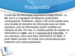 À este tipo de informação chamamos Código Binário ou
bit, que é a Linguagem de Máquina usada pelos
computadores. Entretanto, utilizar o Bit como padrão para
uma medida de tamanho de informação seria um tanto
cansativo, pois as informações seriam medidas em
milhares de bits. Por isso, a unidade padrão de medida na
informática é o byte, que é o conjunto de 8 (oito) Bits. A
um caractere, como uma letra, associamos um Byte. A
partir deste conceito, foi criada uma nomenclatura para
tratarmos com outras grandezas:
Processador
 